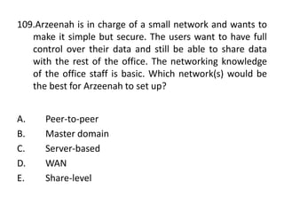 109.Arzeenah is in charge of a small network and wants to
make it simple but secure. The users want to have full
control over their data and still be able to share data
with the rest of the office. The networking knowledge
of the office staff is basic. Which network(s) would be
the best for Arzeenah to set up?
A. Peer-to-peer
B. Master domain
C. Server-based
D. WAN
E. Share-level
 
