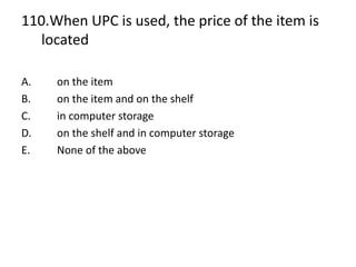 110.When UPC is used, the price of the item is
located
A. on the item
B. on the item and on the shelf
C. in computer storage
D. on the shelf and in computer storage
E. None of the above
 