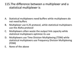 115.The difference between a multiplexer and a
statistical multiplexer is
A. Statistical multiplexers need buffers while multiplexers do
not need buffers
B. Multiplexer use X.25 protocol, while statistical multiplexers
use the Aloha protocol
C. Multiplexers often waste the output link capacity while
statistical multiplexers optimize its use
D. Multiplexers use Time Division Multiplexing (TDM) while
statistical multiplexers use Frequency Division Multiplexing
(FDM)
E. None of the above
 