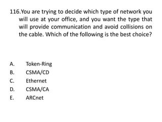 116.You are trying to decide which type of network you
will use at your office, and you want the type that
will provide communication and avoid collisions on
the cable. Which of the following is the best choice?
A. Token-Ring
B. CSMA/CD
C. Ethernet
D. CSMA/CA
E. ARCnet
 