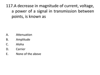 117.A decrease in magnitude of current, voltage,
a power of a signal in transmission between
points, is known as
A. Attenuation
B. Amplitude
C. Aloha
D. Carrier
E. None of the above
 
