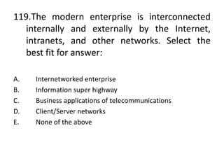 119.The modern enterprise is interconnected
internally and externally by the Internet,
intranets, and other networks. Select the
best fit for answer:
A. Internetworked enterprise
B. Information super highway
C. Business applications of telecommunications
D. Client/Server networks
E. None of the above
 