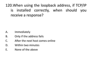 120.When using the loopback address, if TCP/IP
is installed correctly, when should you
receive a response?
A. Immediately
B. Only if the address fails
C. After the next host comes online
D. Within two minutes
E. None of the above
 