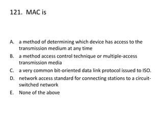 121. MAC is
A. a method of determining which device has access to the
transmission medium at any time
B. a method access control technique or multiple-access
transmission media
C. a very common bit-oriented data link protocol issued to ISO.
D. network access standard for connecting stations to a circuit-
switched network
E. None of the above
 