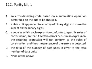 122. Parity bit is
A. an error-detecting code based on a summation operation
performed on the bits to be checked.
B. a check bit appended to an array of binary digits to make the
sum of all the binary digits.
C. a code in which each expression conforms to specific rules of
construction, so that if certain errors occur in an expression,
the resulting expression will not conform to the rules of
construction and thus the presence of the errors in detected
D. the ratio of the number of data units in error to the total
number of data units
E. None of the above
 