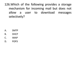 126.Which of the following provides a storage
mechanism for incoming mail but does not
allow a user to download messages
selectively?
A. SMTP
B. DHCP
C. IMAP
D. POP3
 