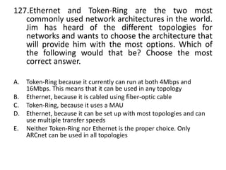 127.Ethernet and Token-Ring are the two most
commonly used network architectures in the world.
Jim has heard of the different topologies for
networks and wants to choose the architecture that
will provide him with the most options. Which of
the following would that be? Choose the most
correct answer.
A. Token-Ring because it currently can run at both 4Mbps and
16Mbps. This means that it can be used in any topology
B. Ethernet, because it is cabled using fiber-optic cable
C. Token-Ring, because it uses a MAU
D. Ethernet, because it can be set up with most topologies and can
use multiple transfer speeds
E. Neither Token-Ring nor Ethernet is the proper choice. Only
ARCnet can be used in all topologies
 