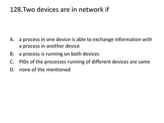 128.Two devices are in network if
A. a process in one device is able to exchange information with
a process in another device
B. a process is running on both devices
C. PIDs of the processes running of different devices are same
D. none of the mentioned
 