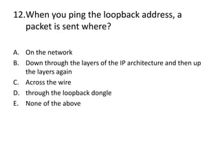 12.When you ping the loopback address, a
packet is sent where?
A. On the network
B. Down through the layers of the IP architecture and then up
the layers again
C. Across the wire
D. through the loopback dongle
E. None of the above
 