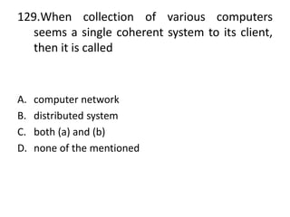 129.When collection of various computers
seems a single coherent system to its client,
then it is called
A. computer network
B. distributed system
C. both (a) and (b)
D. none of the mentioned
 