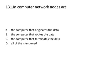 131.In computer network nodes are
A. the computer that originates the data
B. the computer that routes the data
C. the computer that terminates the data
D. all of the mentioned
 