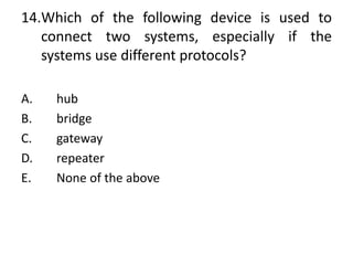 14.Which of the following device is used to
connect two systems, especially if the
systems use different protocols?
A. hub
B. bridge
C. gateway
D. repeater
E. None of the above
 