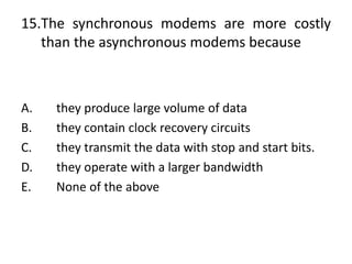 15.The synchronous modems are more costly
than the asynchronous modems because
A. they produce large volume of data
B. they contain clock recovery circuits
C. they transmit the data with stop and start bits.
D. they operate with a larger bandwidth
E. None of the above
 