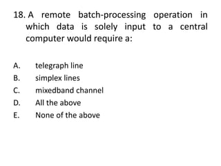18. A remote batch-processing operation in
which data is solely input to a central
computer would require a:
A. telegraph line
B. simplex lines
C. mixedband channel
D. All the above
E. None of the above
 