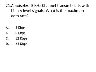 21.A noiseless 3 KHz Channel transmits bits with
binary level signals. What is the maximum
data rate?
A. 3 Kbps
B. 6 Kbps
C. 12 Kbps
D. 24 Kbps.
 