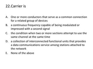 22.Carrier is
A. One or more conductors that serve as a common connection
for a related group of devices
B. a continuous frequency capable of being modulated or
impressed with a second signal
C. the condition when two or more sections attempt to use the
same channel at the same time
D. a collection of interconnected functional units that provides
a data communications service among stations attached to
the network
E. None of the above
 