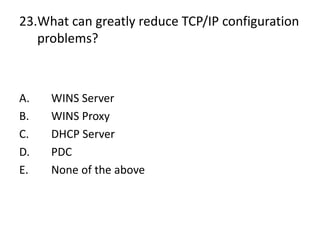 23.What can greatly reduce TCP/IP configuration
problems?
A. WINS Server
B. WINS Proxy
C. DHCP Server
D. PDC
E. None of the above
 