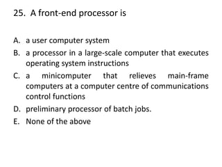 25. A front-end processor is
A. a user computer system
B. a processor in a large-scale computer that executes
operating system instructions
C. a minicomputer that relieves main-frame
computers at a computer centre of communications
control functions
D. preliminary processor of batch jobs.
E. None of the above
 