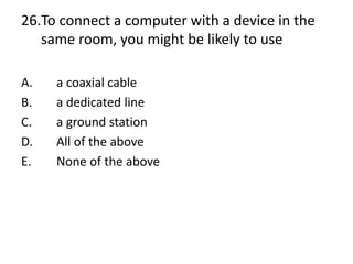 26.To connect a computer with a device in the
same room, you might be likely to use
A. a coaxial cable
B. a dedicated line
C. a ground station
D. All of the above
E. None of the above
 