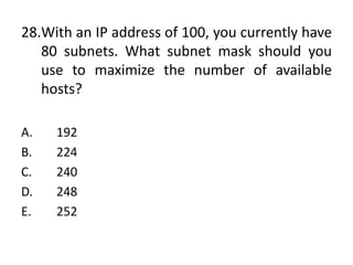 28.With an IP address of 100, you currently have
80 subnets. What subnet mask should you
use to maximize the number of available
hosts?
A. 192
B. 224
C. 240
D. 248
E. 252
 