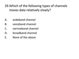 29.Which of the following types of channels
moves data relatively slowly?
A. wideband channel
B. voiceband channel
C. narrowband channel
D. broadband channel
E. None of the above
 