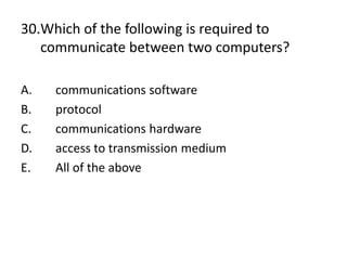 30.Which of the following is required to
communicate between two computers?
A. communications software
B. protocol
C. communications hardware
D. access to transmission medium
E. All of the above
 