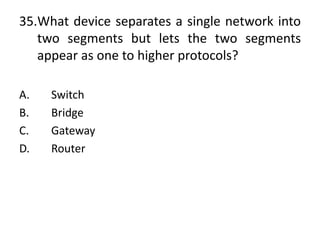 35.What device separates a single network into
two segments but lets the two segments
appear as one to higher protocols?
A. Switch
B. Bridge
C. Gateway
D. Router
 