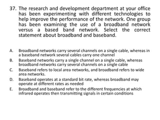 37. The research and development department at your office
has been experimenting with different technologies to
help improve the performance of the network. One group
has been examining the use of a broadband network
versus a based band network. Select the correct
statement about broadband and baseband.
A. Broadband networks carry several channels on a single cable, whereas in
a baseband network several cables carry one channel
B. Baseband networks carry a single channel on a single cable, whereas
broadband networks carry several channels on a single cable
C. Baseband refers to local area networks, and broadband refers to wide
area networks.
D. Baseband operates at a standard bit rate, whereas broadband may
operate at different rates as needed
E. Broadband and baseband refer to the different frequencies at which
infrared operates then transmitting signals in certain conditions
 
