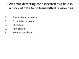 38.An error-detecting code inserted as a field in
a block of data to be transmitted is known as
A. Frame check sequence
B. Error detecting code
C. Checksum
D. flow control
E. None of the above
 