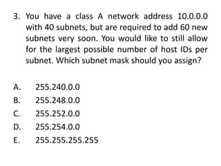 3. You have a class A network address 10.0.0.0
with 40 subnets, but are required to add 60 new
subnets very soon. You would like to still allow
for the largest possible number of host IDs per
subnet. Which subnet mask should you assign?
A. 255.240.0.0
B. 255.248.0.0
C. 255.252.0.0
D. 255.254.0.0
E. 255.255.255.255
 