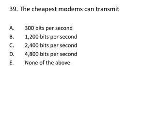 39. The cheapest modems can transmit
A. 300 bits per second
B. 1,200 bits per second
C. 2,400 bits per second
D. 4,800 bits per second
E. None of the above
 