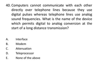 40. Computers cannot communicate with each other
directly over telephone lines because they use
digital pulses whereas telephone lines use analog
sound frequencies. What is the name of the device
which permits digital to analog conversion at the
start of a long distance transmission?
A. Interface
B. Modem
C. Attenuation
D. Teleprocessor
E. None of the above
 