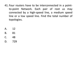 41. Four routers have to be interconnected in a point-
to-point Network. Each pair of root us may
connected by a high-speed line, a medium speed
line or a low speed line. Find the total number of
topologies.
A. 12
B. 81
C. 48
D. 729
 