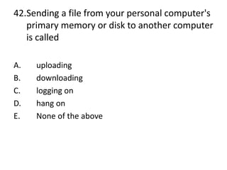42.Sending a file from your personal computer's
primary memory or disk to another computer
is called
A. uploading
B. downloading
C. logging on
D. hang on
E. None of the above
 