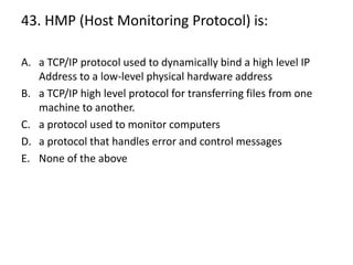 43. HMP (Host Monitoring Protocol) is:
A. a TCP/IP protocol used to dynamically bind a high level IP
Address to a low-level physical hardware address
B. a TCP/IP high level protocol for transferring files from one
machine to another.
C. a protocol used to monitor computers
D. a protocol that handles error and control messages
E. None of the above
 