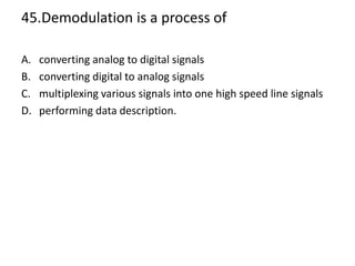 45.Demodulation is a process of
A. converting analog to digital signals
B. converting digital to analog signals
C. multiplexing various signals into one high speed line signals
D. performing data description.
 