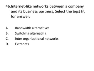46.Internet-like networks between a company
and its business partners. Select the best fit
for answer:
A. Bandwidth alternatives
B. Switching alternating
C. Inter organizational networks
D. Extranets
 
