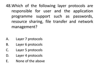 48.Which of the following layer protocols are
responsible for user and the application
programme support such as passwords,
resource sharing, file transfer and network
management?
A. Layer 7 protocols
B. Layer 6 protocols
C. Layer 5 protocols
D. Layer 4 protocols
E. None of the above
 