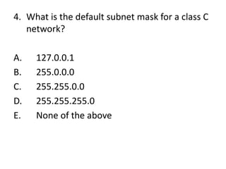 4. What is the default subnet mask for a class C
network?
A. 127.0.0.1
B. 255.0.0.0
C. 255.255.0.0
D. 255.255.255.0
E. None of the above
 