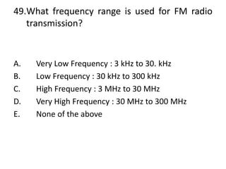 49.What frequency range is used for FM radio
transmission?
A. Very Low Frequency : 3 kHz to 30. kHz
B. Low Frequency : 30 kHz to 300 kHz
C. High Frequency : 3 MHz to 30 MHz
D. Very High Frequency : 30 MHz to 300 MHz
E. None of the above
 