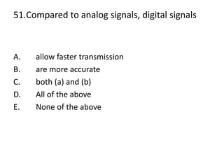 51.Compared to analog signals, digital signals
A. allow faster transmission
B. are more accurate
C. both (a) and (b)
D. All of the above
E. None of the above
 