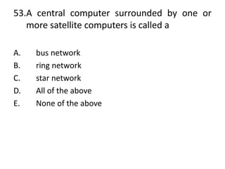 53.A central computer surrounded by one or
more satellite computers is called a
A. bus network
B. ring network
C. star network
D. All of the above
E. None of the above
 