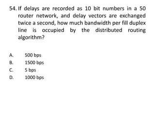 54. If delays are recorded as 10 bit numbers in a 50
router network, and delay vectors are exchanged
twice a second, how much bandwidth per fill duplex
line is occupied by the distributed routing
algorithm?
A. 500 bps
B. 1500 bps
C. 5 bps
D. 1000 bps
 