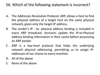 56. Which of the following statement is incorrect?
A. The Addresses Resolution Protocol, ARP, allows a host to find
the physical address of a target host on the same physical
network, given only the target IP address.
B. The sender's IP - to- physical address binding is included in
every ARP broadcast; receivers update the IP-to-Physical
address binding information in their cache before processing
an ARP packet.
C. ARP is a low-level protocol that hides the underlying
network physical addressing, permitting us to assign IP-
addresses of our choice to every machine.
D. All of the above
E. None of the above
 