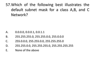 57.Which of the following best illustrates the
default subnet mask for a class A,B, and C
Network?
A. 0.0.0.0, 0.0.0.1, 0.0.1.1
B. 255.255.255.0, 255.255.0.0, 255.0.0.0
C. 255.0.0.0, 255.255.0.0, 255.255.255.0
D. 255.255.0.0, 255.255.255.0, 255.255.255.255
E. None of the above
 