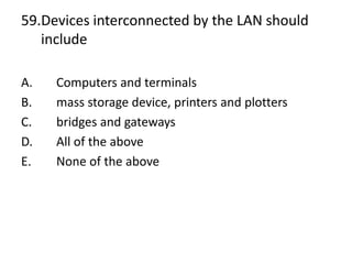 59.Devices interconnected by the LAN should
include
A. Computers and terminals
B. mass storage device, printers and plotters
C. bridges and gateways
D. All of the above
E. None of the above
 