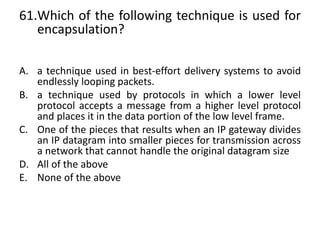 61.Which of the following technique is used for
encapsulation?
A. a technique used in best-effort delivery systems to avoid
endlessly looping packets.
B. a technique used by protocols in which a lower level
protocol accepts a message from a higher level protocol
and places it in the data portion of the low level frame.
C. One of the pieces that results when an IP gateway divides
an IP datagram into smaller pieces for transmission across
a network that cannot handle the original datagram size
D. All of the above
E. None of the above
 
