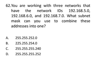 62.You are working with three networks that
have the network IDs 192.168.5.0,
192.168.6.0, and 192.168.7.0. What subnet
mask can you use to combine these
addresses into one?
A. 255.255.252.0
B. 225.255.254.0
C. 255.255.255.240
D. 255.255.255.252
 