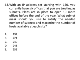 63.With an IP address set starting with 150, you
currently have six offices that you are treating as
subnets. Plans are in place to open 10 more
offices before the end of the year. What subnet
mask should you use to satisfy the needed
number of subnets and maximize the number of
hosts available at each site?
A. 192
B. 224
C. 240
D. 248
E. 252
 