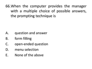 66.When the computer provides the manager
with a multiple choice of possible answers,
the prompting technique is
A. question and answer
B. form filling
C. open-ended question
D. menu selection
E. None of the above
 